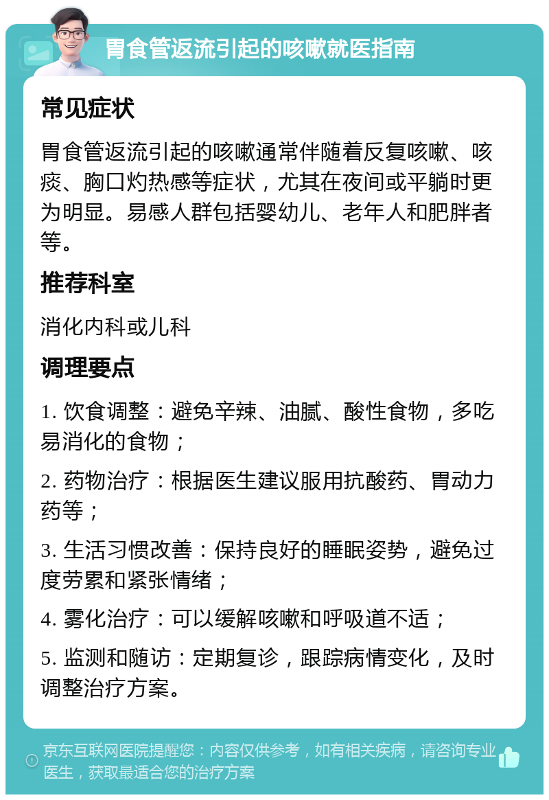 胃食管返流引起的咳嗽就医指南 常见症状 胃食管返流引起的咳嗽通常伴随着反复咳嗽、咳痰、胸口灼热感等症状，尤其在夜间或平躺时更为明显。易感人群包括婴幼儿、老年人和肥胖者等。 推荐科室 消化内科或儿科 调理要点 1. 饮食调整：避免辛辣、油腻、酸性食物，多吃易消化的食物； 2. 药物治疗：根据医生建议服用抗酸药、胃动力药等； 3. 生活习惯改善：保持良好的睡眠姿势，避免过度劳累和紧张情绪； 4. 雾化治疗：可以缓解咳嗽和呼吸道不适； 5. 监测和随访：定期复诊，跟踪病情变化，及时调整治疗方案。