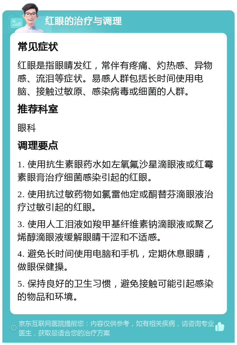 红眼的治疗与调理 常见症状 红眼是指眼睛发红，常伴有疼痛、灼热感、异物感、流泪等症状。易感人群包括长时间使用电脑、接触过敏原、感染病毒或细菌的人群。 推荐科室 眼科 调理要点 1. 使用抗生素眼药水如左氧氟沙星滴眼液或红霉素眼膏治疗细菌感染引起的红眼。 2. 使用抗过敏药物如氯雷他定或酮替芬滴眼液治疗过敏引起的红眼。 3. 使用人工泪液如羧甲基纤维素钠滴眼液或聚乙烯醇滴眼液缓解眼睛干涩和不适感。 4. 避免长时间使用电脑和手机，定期休息眼睛，做眼保健操。 5. 保持良好的卫生习惯，避免接触可能引起感染的物品和环境。