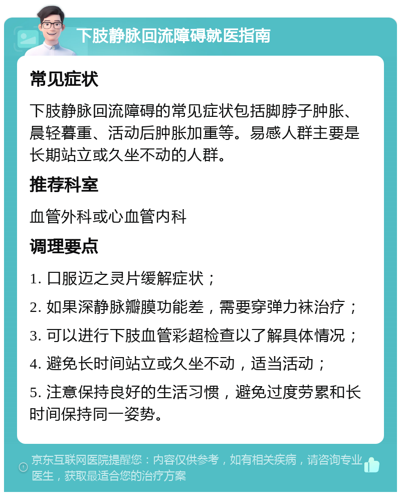 下肢静脉回流障碍就医指南 常见症状 下肢静脉回流障碍的常见症状包括脚脖子肿胀、晨轻暮重、活动后肿胀加重等。易感人群主要是长期站立或久坐不动的人群。 推荐科室 血管外科或心血管内科 调理要点 1. 口服迈之灵片缓解症状； 2. 如果深静脉瓣膜功能差，需要穿弹力袜治疗； 3. 可以进行下肢血管彩超检查以了解具体情况； 4. 避免长时间站立或久坐不动，适当活动； 5. 注意保持良好的生活习惯，避免过度劳累和长时间保持同一姿势。