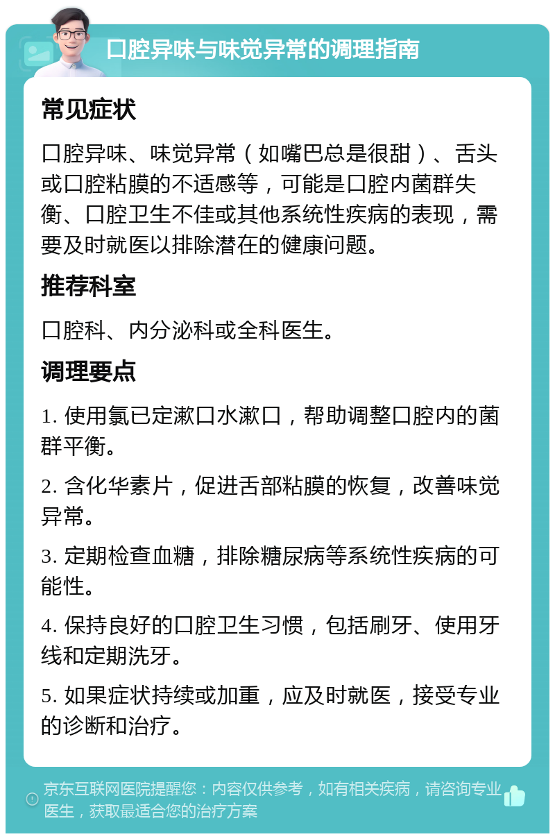 口腔异味与味觉异常的调理指南 常见症状 口腔异味、味觉异常（如嘴巴总是很甜）、舌头或口腔粘膜的不适感等，可能是口腔内菌群失衡、口腔卫生不佳或其他系统性疾病的表现，需要及时就医以排除潜在的健康问题。 推荐科室 口腔科、内分泌科或全科医生。 调理要点 1. 使用氯已定漱口水漱口，帮助调整口腔内的菌群平衡。 2. 含化华素片，促进舌部粘膜的恢复，改善味觉异常。 3. 定期检查血糖，排除糖尿病等系统性疾病的可能性。 4. 保持良好的口腔卫生习惯，包括刷牙、使用牙线和定期洗牙。 5. 如果症状持续或加重，应及时就医，接受专业的诊断和治疗。