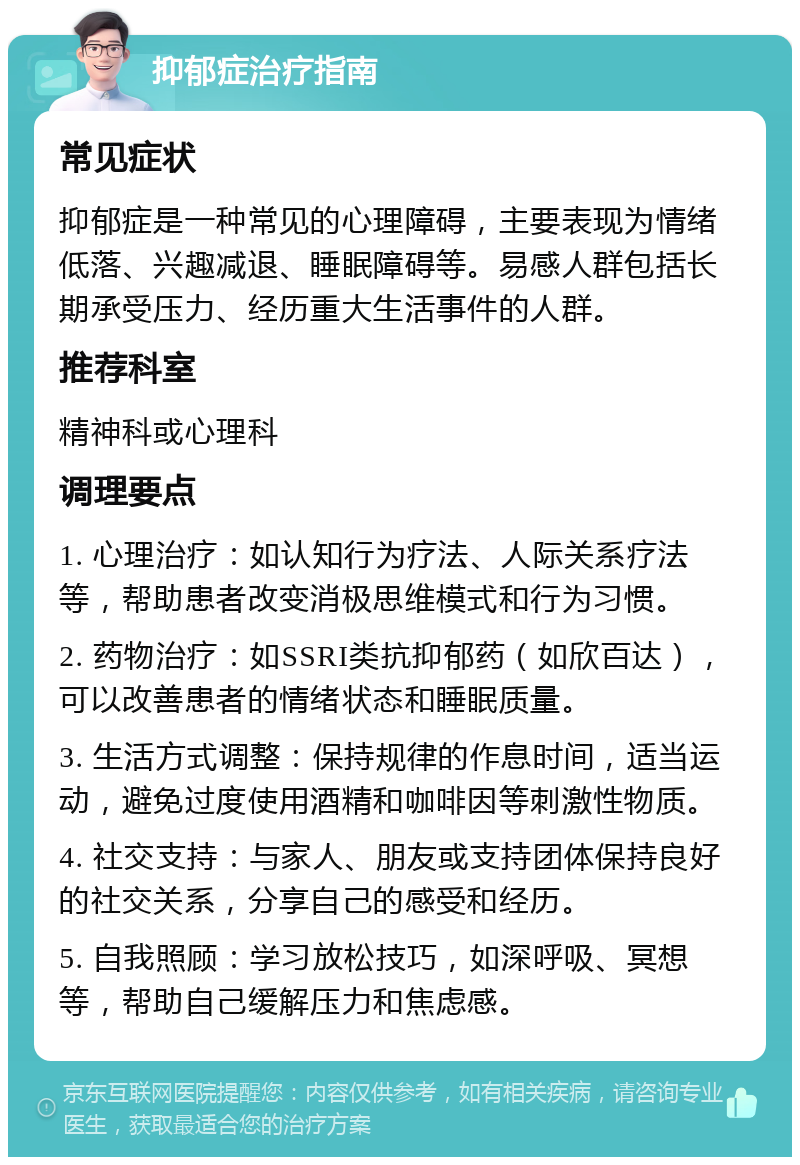 抑郁症治疗指南 常见症状 抑郁症是一种常见的心理障碍，主要表现为情绪低落、兴趣减退、睡眠障碍等。易感人群包括长期承受压力、经历重大生活事件的人群。 推荐科室 精神科或心理科 调理要点 1. 心理治疗：如认知行为疗法、人际关系疗法等，帮助患者改变消极思维模式和行为习惯。 2. 药物治疗：如SSRI类抗抑郁药（如欣百达），可以改善患者的情绪状态和睡眠质量。 3. 生活方式调整：保持规律的作息时间，适当运动，避免过度使用酒精和咖啡因等刺激性物质。 4. 社交支持：与家人、朋友或支持团体保持良好的社交关系，分享自己的感受和经历。 5. 自我照顾：学习放松技巧，如深呼吸、冥想等，帮助自己缓解压力和焦虑感。