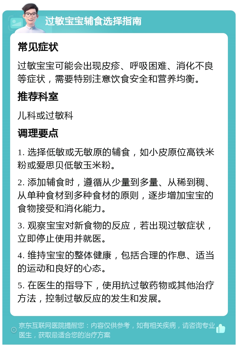 过敏宝宝辅食选择指南 常见症状 过敏宝宝可能会出现皮疹、呼吸困难、消化不良等症状，需要特别注意饮食安全和营养均衡。 推荐科室 儿科或过敏科 调理要点 1. 选择低敏或无敏原的辅食，如小皮原位高铁米粉或爱思贝低敏玉米粉。 2. 添加辅食时，遵循从少量到多量、从稀到稠、从单种食材到多种食材的原则，逐步增加宝宝的食物接受和消化能力。 3. 观察宝宝对新食物的反应，若出现过敏症状，立即停止使用并就医。 4. 维持宝宝的整体健康，包括合理的作息、适当的运动和良好的心态。 5. 在医生的指导下，使用抗过敏药物或其他治疗方法，控制过敏反应的发生和发展。