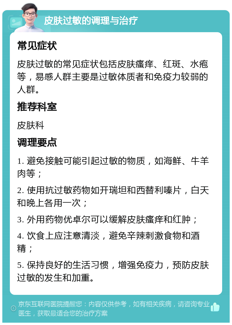 皮肤过敏的调理与治疗 常见症状 皮肤过敏的常见症状包括皮肤瘙痒、红斑、水疱等，易感人群主要是过敏体质者和免疫力较弱的人群。 推荐科室 皮肤科 调理要点 1. 避免接触可能引起过敏的物质，如海鲜、牛羊肉等； 2. 使用抗过敏药物如开瑞坦和西替利嗪片，白天和晚上各用一次； 3. 外用药物优卓尔可以缓解皮肤瘙痒和红肿； 4. 饮食上应注意清淡，避免辛辣刺激食物和酒精； 5. 保持良好的生活习惯，增强免疫力，预防皮肤过敏的发生和加重。