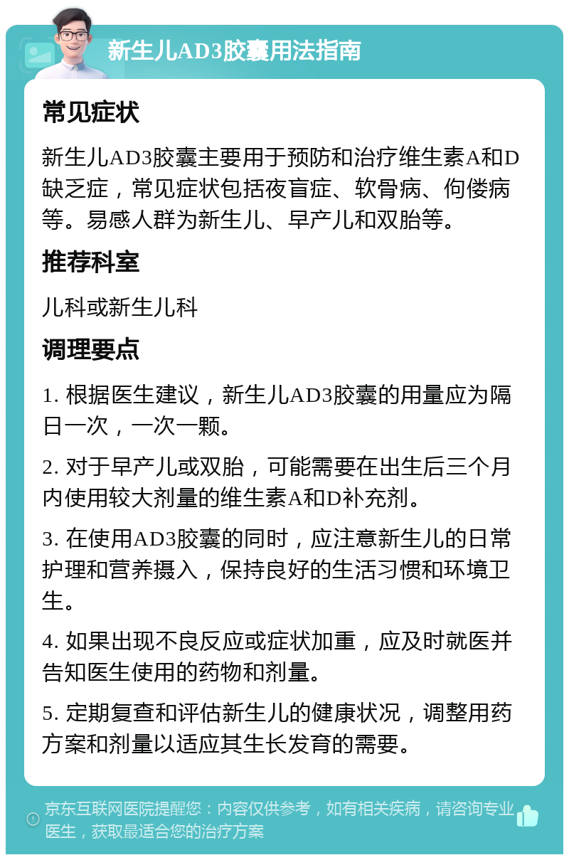 新生儿AD3胶囊用法指南 常见症状 新生儿AD3胶囊主要用于预防和治疗维生素A和D缺乏症，常见症状包括夜盲症、软骨病、佝偻病等。易感人群为新生儿、早产儿和双胎等。 推荐科室 儿科或新生儿科 调理要点 1. 根据医生建议，新生儿AD3胶囊的用量应为隔日一次，一次一颗。 2. 对于早产儿或双胎，可能需要在出生后三个月内使用较大剂量的维生素A和D补充剂。 3. 在使用AD3胶囊的同时，应注意新生儿的日常护理和营养摄入，保持良好的生活习惯和环境卫生。 4. 如果出现不良反应或症状加重，应及时就医并告知医生使用的药物和剂量。 5. 定期复查和评估新生儿的健康状况，调整用药方案和剂量以适应其生长发育的需要。