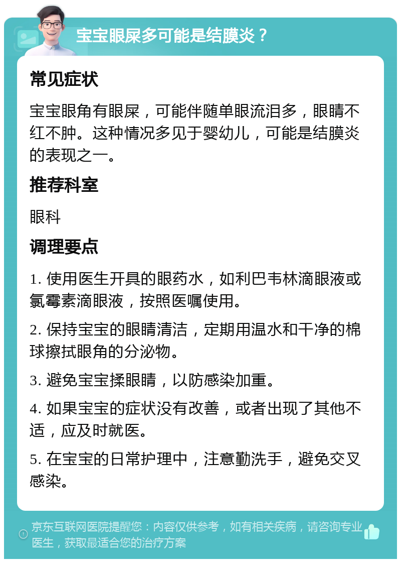 宝宝眼屎多可能是结膜炎？ 常见症状 宝宝眼角有眼屎，可能伴随单眼流泪多，眼睛不红不肿。这种情况多见于婴幼儿，可能是结膜炎的表现之一。 推荐科室 眼科 调理要点 1. 使用医生开具的眼药水，如利巴韦林滴眼液或氯霉素滴眼液，按照医嘱使用。 2. 保持宝宝的眼睛清洁，定期用温水和干净的棉球擦拭眼角的分泌物。 3. 避免宝宝揉眼睛，以防感染加重。 4. 如果宝宝的症状没有改善，或者出现了其他不适，应及时就医。 5. 在宝宝的日常护理中，注意勤洗手，避免交叉感染。