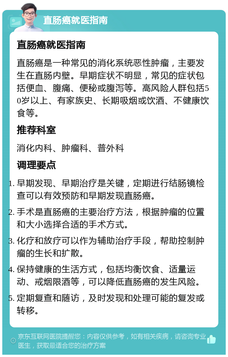 直肠癌就医指南 直肠癌就医指南 直肠癌是一种常见的消化系统恶性肿瘤，主要发生在直肠内壁。早期症状不明显，常见的症状包括便血、腹痛、便秘或腹泻等。高风险人群包括50岁以上、有家族史、长期吸烟或饮酒、不健康饮食等。 推荐科室 消化内科、肿瘤科、普外科 调理要点 早期发现、早期治疗是关键，定期进行结肠镜检查可以有效预防和早期发现直肠癌。 手术是直肠癌的主要治疗方法，根据肿瘤的位置和大小选择合适的手术方式。 化疗和放疗可以作为辅助治疗手段，帮助控制肿瘤的生长和扩散。 保持健康的生活方式，包括均衡饮食、适量运动、戒烟限酒等，可以降低直肠癌的发生风险。 定期复查和随访，及时发现和处理可能的复发或转移。