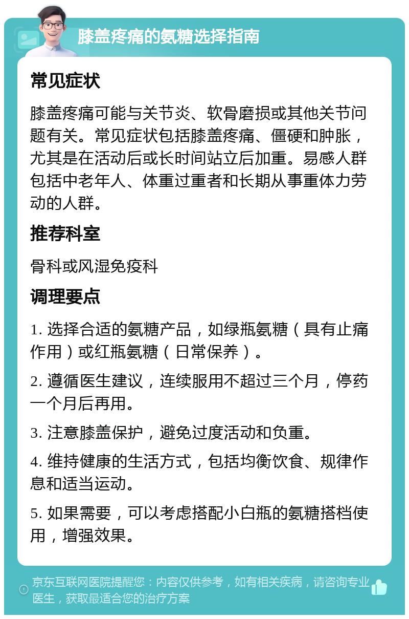 膝盖疼痛的氨糖选择指南 常见症状 膝盖疼痛可能与关节炎、软骨磨损或其他关节问题有关。常见症状包括膝盖疼痛、僵硬和肿胀，尤其是在活动后或长时间站立后加重。易感人群包括中老年人、体重过重者和长期从事重体力劳动的人群。 推荐科室 骨科或风湿免疫科 调理要点 1. 选择合适的氨糖产品，如绿瓶氨糖（具有止痛作用）或红瓶氨糖（日常保养）。 2. 遵循医生建议，连续服用不超过三个月，停药一个月后再用。 3. 注意膝盖保护，避免过度活动和负重。 4. 维持健康的生活方式，包括均衡饮食、规律作息和适当运动。 5. 如果需要，可以考虑搭配小白瓶的氨糖搭档使用，增强效果。