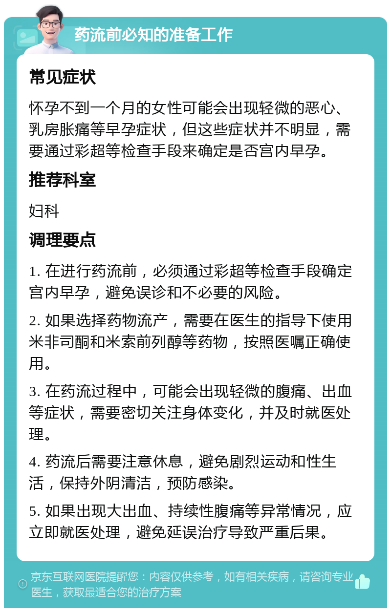 药流前必知的准备工作 常见症状 怀孕不到一个月的女性可能会出现轻微的恶心、乳房胀痛等早孕症状，但这些症状并不明显，需要通过彩超等检查手段来确定是否宫内早孕。 推荐科室 妇科 调理要点 1. 在进行药流前，必须通过彩超等检查手段确定宫内早孕，避免误诊和不必要的风险。 2. 如果选择药物流产，需要在医生的指导下使用米非司酮和米索前列醇等药物，按照医嘱正确使用。 3. 在药流过程中，可能会出现轻微的腹痛、出血等症状，需要密切关注身体变化，并及时就医处理。 4. 药流后需要注意休息，避免剧烈运动和性生活，保持外阴清洁，预防感染。 5. 如果出现大出血、持续性腹痛等异常情况，应立即就医处理，避免延误治疗导致严重后果。