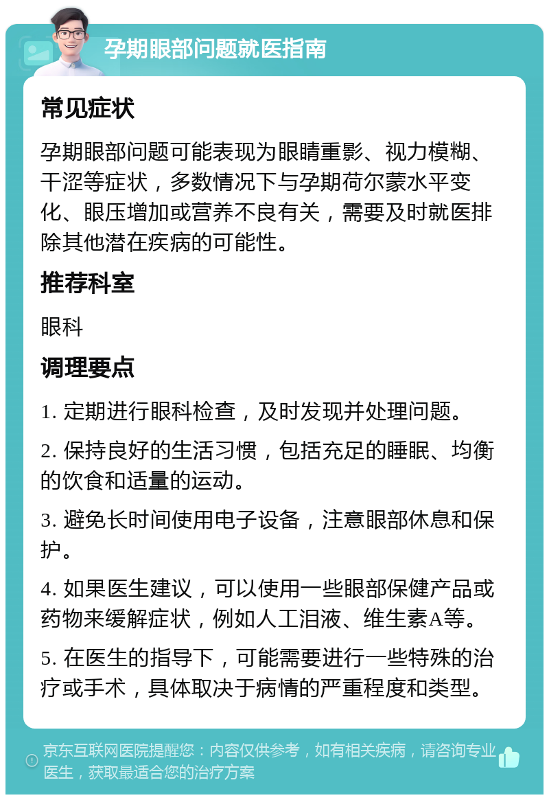 孕期眼部问题就医指南 常见症状 孕期眼部问题可能表现为眼睛重影、视力模糊、干涩等症状，多数情况下与孕期荷尔蒙水平变化、眼压增加或营养不良有关，需要及时就医排除其他潜在疾病的可能性。 推荐科室 眼科 调理要点 1. 定期进行眼科检查，及时发现并处理问题。 2. 保持良好的生活习惯，包括充足的睡眠、均衡的饮食和适量的运动。 3. 避免长时间使用电子设备，注意眼部休息和保护。 4. 如果医生建议，可以使用一些眼部保健产品或药物来缓解症状，例如人工泪液、维生素A等。 5. 在医生的指导下，可能需要进行一些特殊的治疗或手术，具体取决于病情的严重程度和类型。