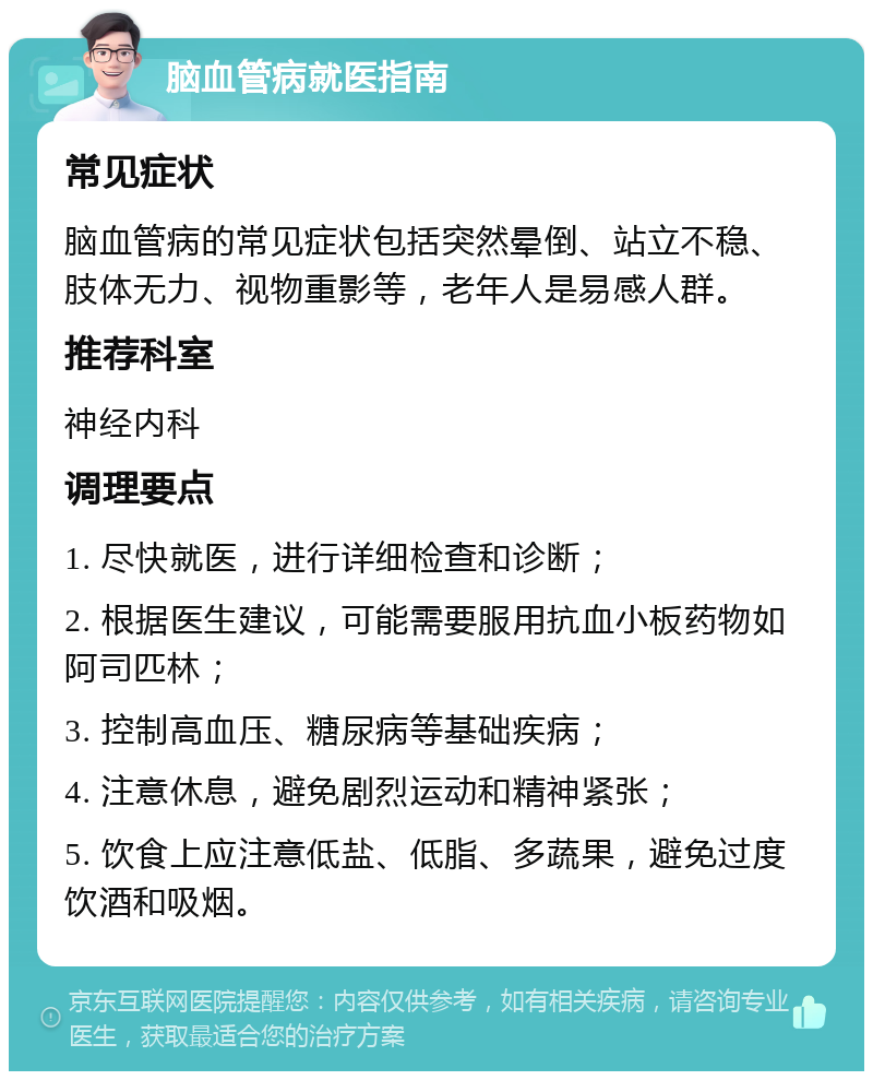 脑血管病就医指南 常见症状 脑血管病的常见症状包括突然晕倒、站立不稳、肢体无力、视物重影等，老年人是易感人群。 推荐科室 神经内科 调理要点 1. 尽快就医，进行详细检查和诊断； 2. 根据医生建议，可能需要服用抗血小板药物如阿司匹林； 3. 控制高血压、糖尿病等基础疾病； 4. 注意休息，避免剧烈运动和精神紧张； 5. 饮食上应注意低盐、低脂、多蔬果，避免过度饮酒和吸烟。