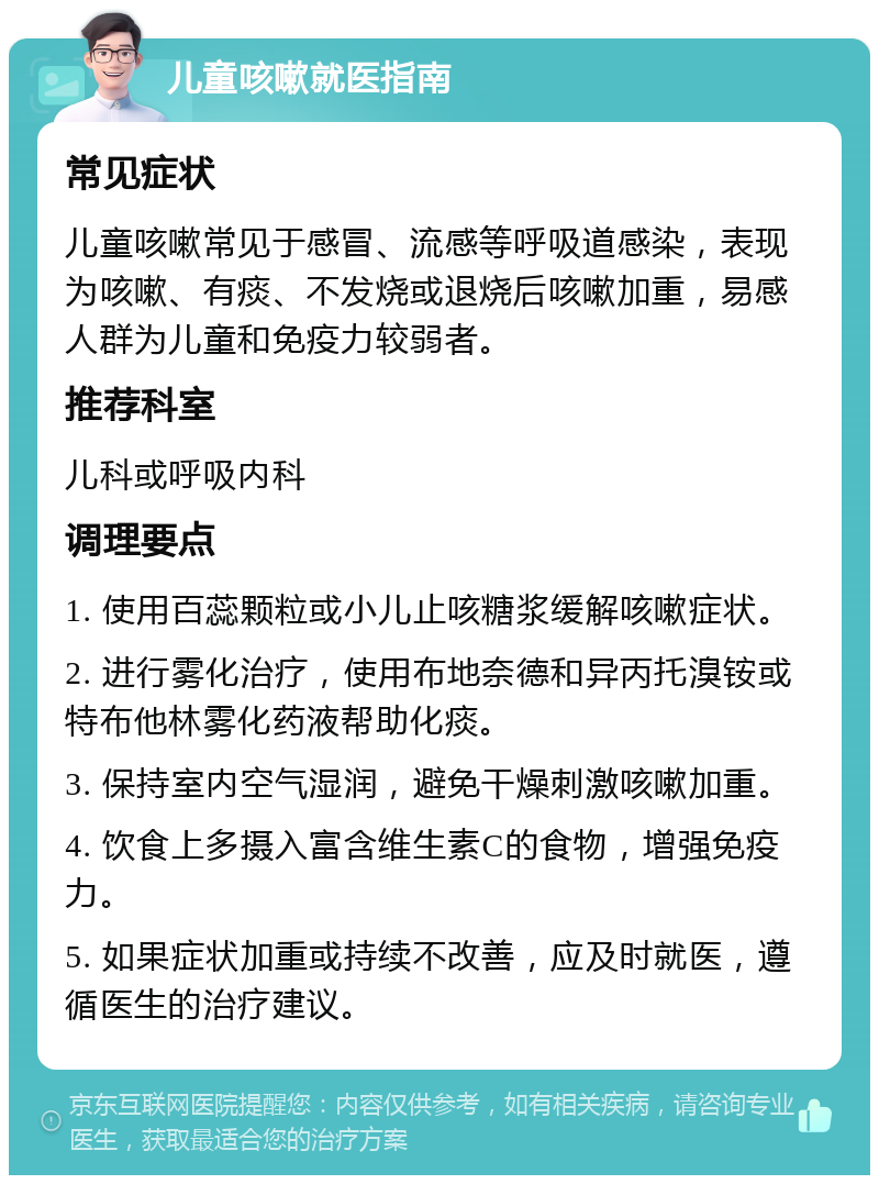 儿童咳嗽就医指南 常见症状 儿童咳嗽常见于感冒、流感等呼吸道感染，表现为咳嗽、有痰、不发烧或退烧后咳嗽加重，易感人群为儿童和免疫力较弱者。 推荐科室 儿科或呼吸内科 调理要点 1. 使用百蕊颗粒或小儿止咳糖浆缓解咳嗽症状。 2. 进行雾化治疗，使用布地奈德和异丙托溴铵或特布他林雾化药液帮助化痰。 3. 保持室内空气湿润，避免干燥刺激咳嗽加重。 4. 饮食上多摄入富含维生素C的食物，增强免疫力。 5. 如果症状加重或持续不改善，应及时就医，遵循医生的治疗建议。