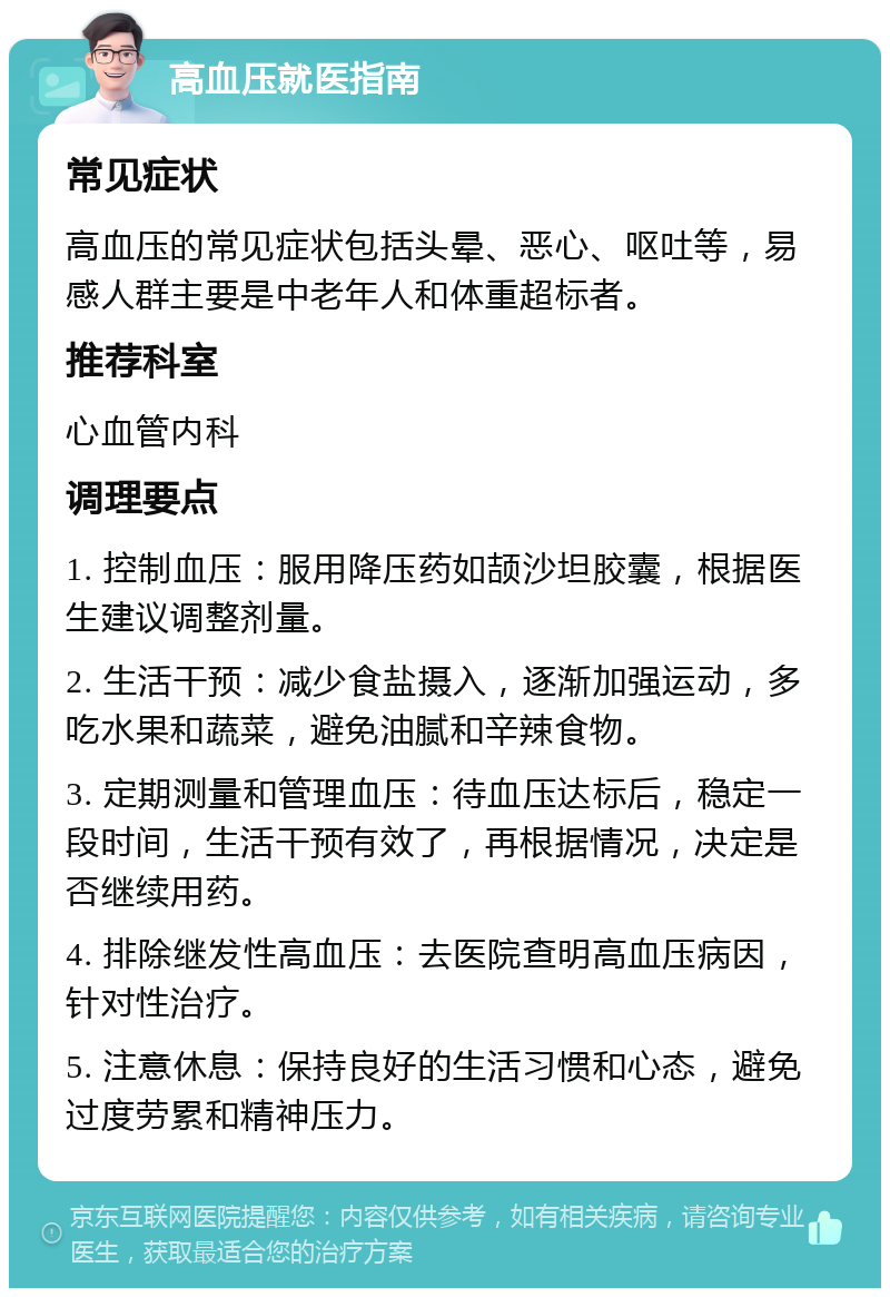 高血压就医指南 常见症状 高血压的常见症状包括头晕、恶心、呕吐等，易感人群主要是中老年人和体重超标者。 推荐科室 心血管内科 调理要点 1. 控制血压：服用降压药如颉沙坦胶囊，根据医生建议调整剂量。 2. 生活干预：减少食盐摄入，逐渐加强运动，多吃水果和蔬菜，避免油腻和辛辣食物。 3. 定期测量和管理血压：待血压达标后，稳定一段时间，生活干预有效了，再根据情况，决定是否继续用药。 4. 排除继发性高血压：去医院查明高血压病因，针对性治疗。 5. 注意休息：保持良好的生活习惯和心态，避免过度劳累和精神压力。