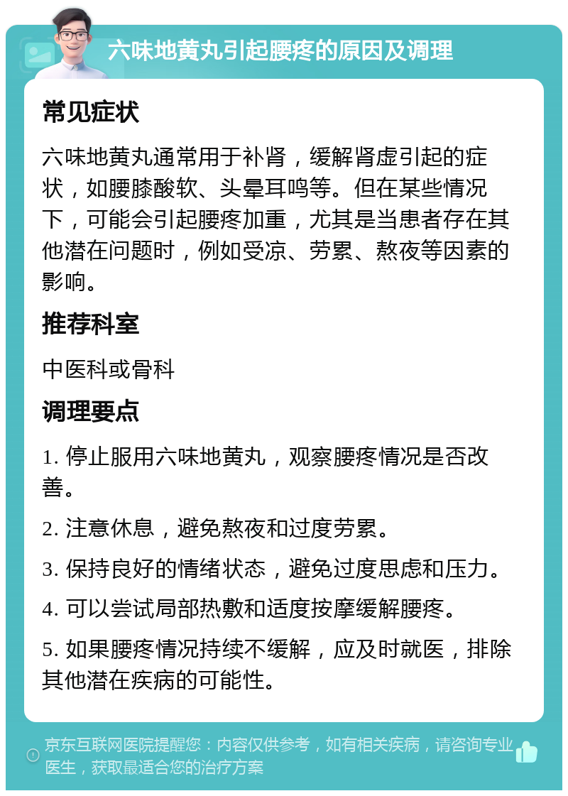 六味地黄丸引起腰疼的原因及调理 常见症状 六味地黄丸通常用于补肾，缓解肾虚引起的症状，如腰膝酸软、头晕耳鸣等。但在某些情况下，可能会引起腰疼加重，尤其是当患者存在其他潜在问题时，例如受凉、劳累、熬夜等因素的影响。 推荐科室 中医科或骨科 调理要点 1. 停止服用六味地黄丸，观察腰疼情况是否改善。 2. 注意休息，避免熬夜和过度劳累。 3. 保持良好的情绪状态，避免过度思虑和压力。 4. 可以尝试局部热敷和适度按摩缓解腰疼。 5. 如果腰疼情况持续不缓解，应及时就医，排除其他潜在疾病的可能性。