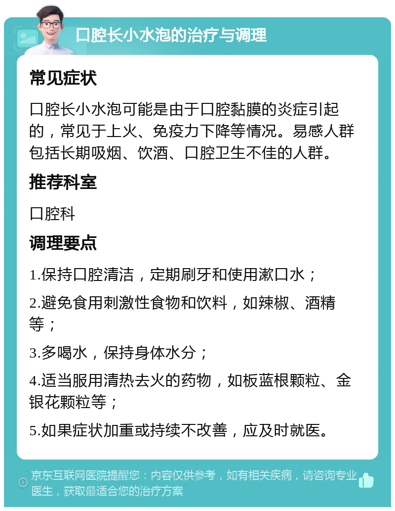 口腔长小水泡的治疗与调理 常见症状 口腔长小水泡可能是由于口腔黏膜的炎症引起的，常见于上火、免疫力下降等情况。易感人群包括长期吸烟、饮酒、口腔卫生不佳的人群。 推荐科室 口腔科 调理要点 1.保持口腔清洁，定期刷牙和使用漱口水； 2.避免食用刺激性食物和饮料，如辣椒、酒精等； 3.多喝水，保持身体水分； 4.适当服用清热去火的药物，如板蓝根颗粒、金银花颗粒等； 5.如果症状加重或持续不改善，应及时就医。