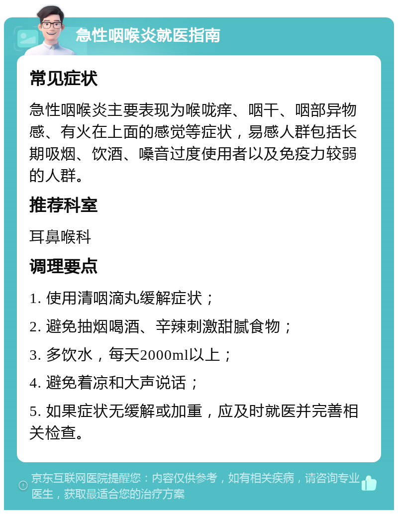 急性咽喉炎就医指南 常见症状 急性咽喉炎主要表现为喉咙痒、咽干、咽部异物感、有火在上面的感觉等症状，易感人群包括长期吸烟、饮酒、嗓音过度使用者以及免疫力较弱的人群。 推荐科室 耳鼻喉科 调理要点 1. 使用清咽滴丸缓解症状； 2. 避免抽烟喝酒、辛辣刺激甜腻食物； 3. 多饮水，每天2000ml以上； 4. 避免着凉和大声说话； 5. 如果症状无缓解或加重，应及时就医并完善相关检查。