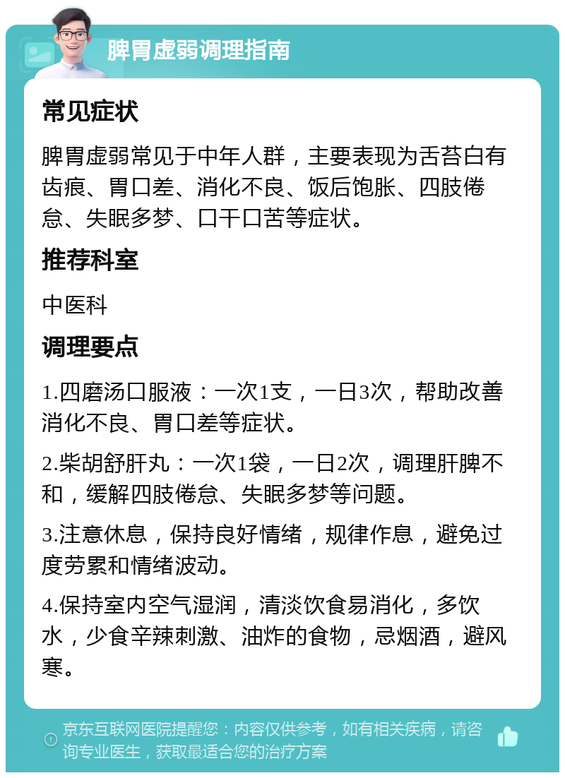 脾胃虚弱调理指南 常见症状 脾胃虚弱常见于中年人群，主要表现为舌苔白有齿痕、胃口差、消化不良、饭后饱胀、四肢倦怠、失眠多梦、口干口苦等症状。 推荐科室 中医科 调理要点 1.四磨汤口服液：一次1支，一日3次，帮助改善消化不良、胃口差等症状。 2.柴胡舒肝丸：一次1袋，一日2次，调理肝脾不和，缓解四肢倦怠、失眠多梦等问题。 3.注意休息，保持良好情绪，规律作息，避免过度劳累和情绪波动。 4.保持室内空气湿润，清淡饮食易消化，多饮水，少食辛辣刺激、油炸的食物，忌烟酒，避风寒。