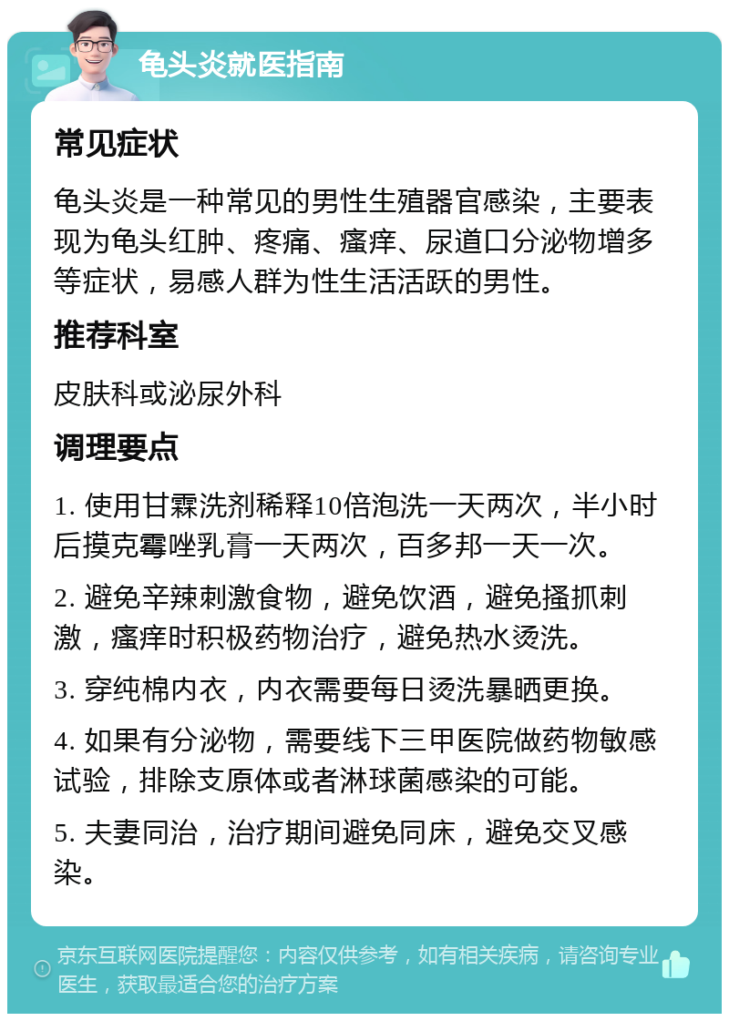 龟头炎就医指南 常见症状 龟头炎是一种常见的男性生殖器官感染，主要表现为龟头红肿、疼痛、瘙痒、尿道口分泌物增多等症状，易感人群为性生活活跃的男性。 推荐科室 皮肤科或泌尿外科 调理要点 1. 使用甘霖洗剂稀释10倍泡洗一天两次，半小时后摸克霉唑乳膏一天两次，百多邦一天一次。 2. 避免辛辣刺激食物，避免饮酒，避免搔抓刺激，瘙痒时积极药物治疗，避免热水烫洗。 3. 穿纯棉内衣，内衣需要每日烫洗暴晒更换。 4. 如果有分泌物，需要线下三甲医院做药物敏感试验，排除支原体或者淋球菌感染的可能。 5. 夫妻同治，治疗期间避免同床，避免交叉感染。