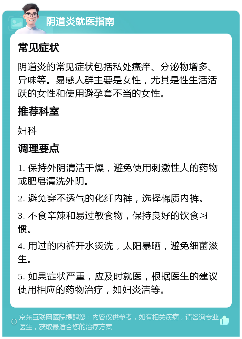 阴道炎就医指南 常见症状 阴道炎的常见症状包括私处瘙痒、分泌物增多、异味等。易感人群主要是女性，尤其是性生活活跃的女性和使用避孕套不当的女性。 推荐科室 妇科 调理要点 1. 保持外阴清洁干燥，避免使用刺激性大的药物或肥皂清洗外阴。 2. 避免穿不透气的化纤内裤，选择棉质内裤。 3. 不食辛辣和易过敏食物，保持良好的饮食习惯。 4. 用过的内裤开水烫洗，太阳暴晒，避免细菌滋生。 5. 如果症状严重，应及时就医，根据医生的建议使用相应的药物治疗，如妇炎洁等。