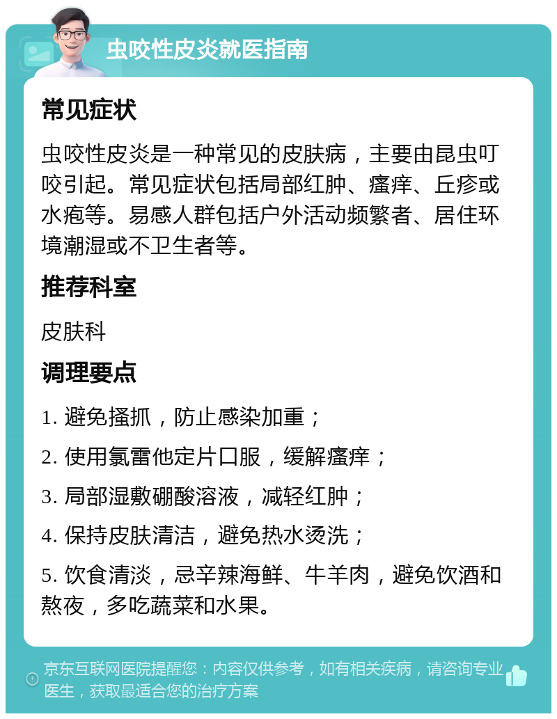 虫咬性皮炎就医指南 常见症状 虫咬性皮炎是一种常见的皮肤病，主要由昆虫叮咬引起。常见症状包括局部红肿、瘙痒、丘疹或水疱等。易感人群包括户外活动频繁者、居住环境潮湿或不卫生者等。 推荐科室 皮肤科 调理要点 1. 避免搔抓，防止感染加重； 2. 使用氯雷他定片口服，缓解瘙痒； 3. 局部湿敷硼酸溶液，减轻红肿； 4. 保持皮肤清洁，避免热水烫洗； 5. 饮食清淡，忌辛辣海鲜、牛羊肉，避免饮酒和熬夜，多吃蔬菜和水果。