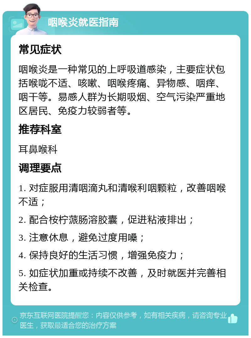 咽喉炎就医指南 常见症状 咽喉炎是一种常见的上呼吸道感染，主要症状包括喉咙不适、咳嗽、咽喉疼痛、异物感、咽痒、咽干等。易感人群为长期吸烟、空气污染严重地区居民、免疫力较弱者等。 推荐科室 耳鼻喉科 调理要点 1. 对症服用清咽滴丸和清喉利咽颗粒，改善咽喉不适； 2. 配合桉柠蒎肠溶胶囊，促进粘液排出； 3. 注意休息，避免过度用嗓； 4. 保持良好的生活习惯，增强免疫力； 5. 如症状加重或持续不改善，及时就医并完善相关检查。