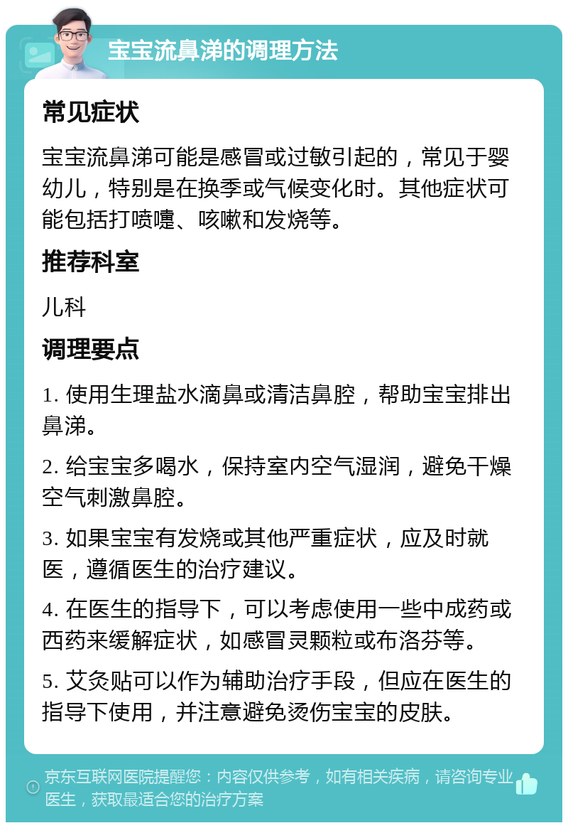 宝宝流鼻涕的调理方法 常见症状 宝宝流鼻涕可能是感冒或过敏引起的，常见于婴幼儿，特别是在换季或气候变化时。其他症状可能包括打喷嚏、咳嗽和发烧等。 推荐科室 儿科 调理要点 1. 使用生理盐水滴鼻或清洁鼻腔，帮助宝宝排出鼻涕。 2. 给宝宝多喝水，保持室内空气湿润，避免干燥空气刺激鼻腔。 3. 如果宝宝有发烧或其他严重症状，应及时就医，遵循医生的治疗建议。 4. 在医生的指导下，可以考虑使用一些中成药或西药来缓解症状，如感冒灵颗粒或布洛芬等。 5. 艾灸贴可以作为辅助治疗手段，但应在医生的指导下使用，并注意避免烫伤宝宝的皮肤。