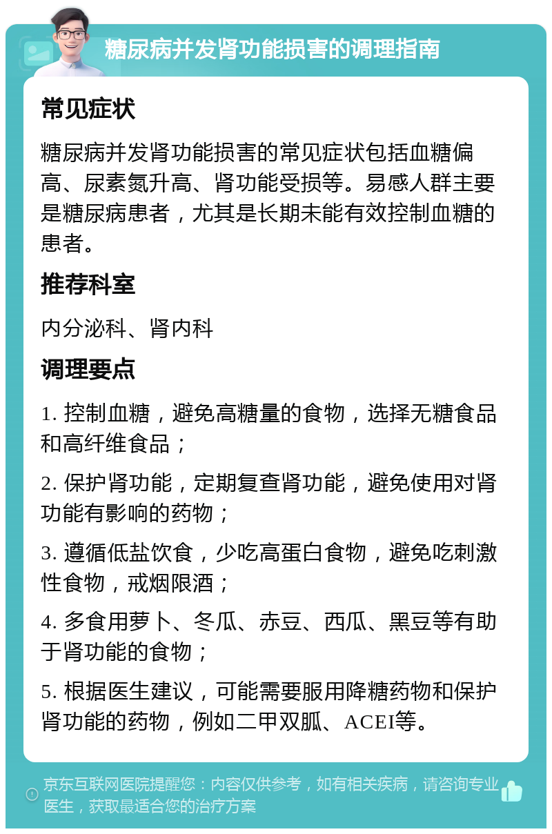 糖尿病并发肾功能损害的调理指南 常见症状 糖尿病并发肾功能损害的常见症状包括血糖偏高、尿素氮升高、肾功能受损等。易感人群主要是糖尿病患者，尤其是长期未能有效控制血糖的患者。 推荐科室 内分泌科、肾内科 调理要点 1. 控制血糖，避免高糖量的食物，选择无糖食品和高纤维食品； 2. 保护肾功能，定期复查肾功能，避免使用对肾功能有影响的药物； 3. 遵循低盐饮食，少吃高蛋白食物，避免吃刺激性食物，戒烟限酒； 4. 多食用萝卜、冬瓜、赤豆、西瓜、黑豆等有助于肾功能的食物； 5. 根据医生建议，可能需要服用降糖药物和保护肾功能的药物，例如二甲双胍、ACEI等。