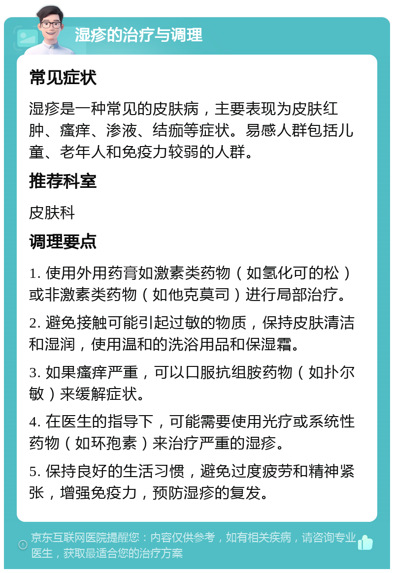 湿疹的治疗与调理 常见症状 湿疹是一种常见的皮肤病，主要表现为皮肤红肿、瘙痒、渗液、结痂等症状。易感人群包括儿童、老年人和免疫力较弱的人群。 推荐科室 皮肤科 调理要点 1. 使用外用药膏如激素类药物（如氢化可的松）或非激素类药物（如他克莫司）进行局部治疗。 2. 避免接触可能引起过敏的物质，保持皮肤清洁和湿润，使用温和的洗浴用品和保湿霜。 3. 如果瘙痒严重，可以口服抗组胺药物（如扑尔敏）来缓解症状。 4. 在医生的指导下，可能需要使用光疗或系统性药物（如环孢素）来治疗严重的湿疹。 5. 保持良好的生活习惯，避免过度疲劳和精神紧张，增强免疫力，预防湿疹的复发。