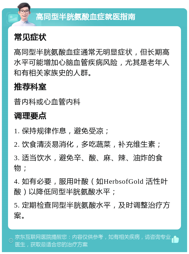 高同型半胱氨酸血症就医指南 常见症状 高同型半胱氨酸血症通常无明显症状，但长期高水平可能增加心脑血管疾病风险，尤其是老年人和有相关家族史的人群。 推荐科室 普内科或心血管内科 调理要点 1. 保持规律作息，避免受凉； 2. 饮食清淡易消化，多吃蔬菜，补充维生素； 3. 适当饮水，避免辛、酸、麻、辣、油炸的食物； 4. 如有必要，服用叶酸（如HerbsofGold 活性叶酸）以降低同型半胱氨酸水平； 5. 定期检查同型半胱氨酸水平，及时调整治疗方案。