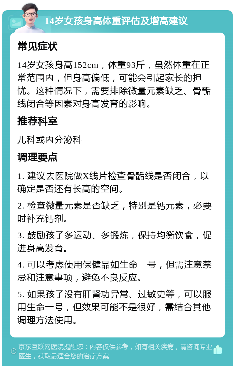 14岁女孩身高体重评估及增高建议 常见症状 14岁女孩身高152cm，体重93斤，虽然体重在正常范围内，但身高偏低，可能会引起家长的担忧。这种情况下，需要排除微量元素缺乏、骨骺线闭合等因素对身高发育的影响。 推荐科室 儿科或内分泌科 调理要点 1. 建议去医院做X线片检查骨骺线是否闭合，以确定是否还有长高的空间。 2. 检查微量元素是否缺乏，特别是钙元素，必要时补充钙剂。 3. 鼓励孩子多运动、多锻炼，保持均衡饮食，促进身高发育。 4. 可以考虑使用保健品如生命一号，但需注意禁忌和注意事项，避免不良反应。 5. 如果孩子没有肝肾功异常、过敏史等，可以服用生命一号，但效果可能不是很好，需结合其他调理方法使用。