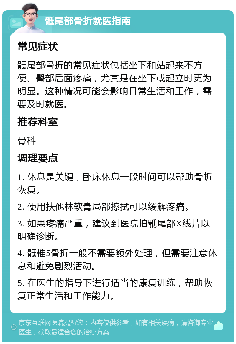 骶尾部骨折就医指南 常见症状 骶尾部骨折的常见症状包括坐下和站起来不方便、臀部后面疼痛，尤其是在坐下或起立时更为明显。这种情况可能会影响日常生活和工作，需要及时就医。 推荐科室 骨科 调理要点 1. 休息是关键，卧床休息一段时间可以帮助骨折恢复。 2. 使用扶他林软膏局部擦拭可以缓解疼痛。 3. 如果疼痛严重，建议到医院拍骶尾部X线片以明确诊断。 4. 骶椎5骨折一般不需要额外处理，但需要注意休息和避免剧烈活动。 5. 在医生的指导下进行适当的康复训练，帮助恢复正常生活和工作能力。