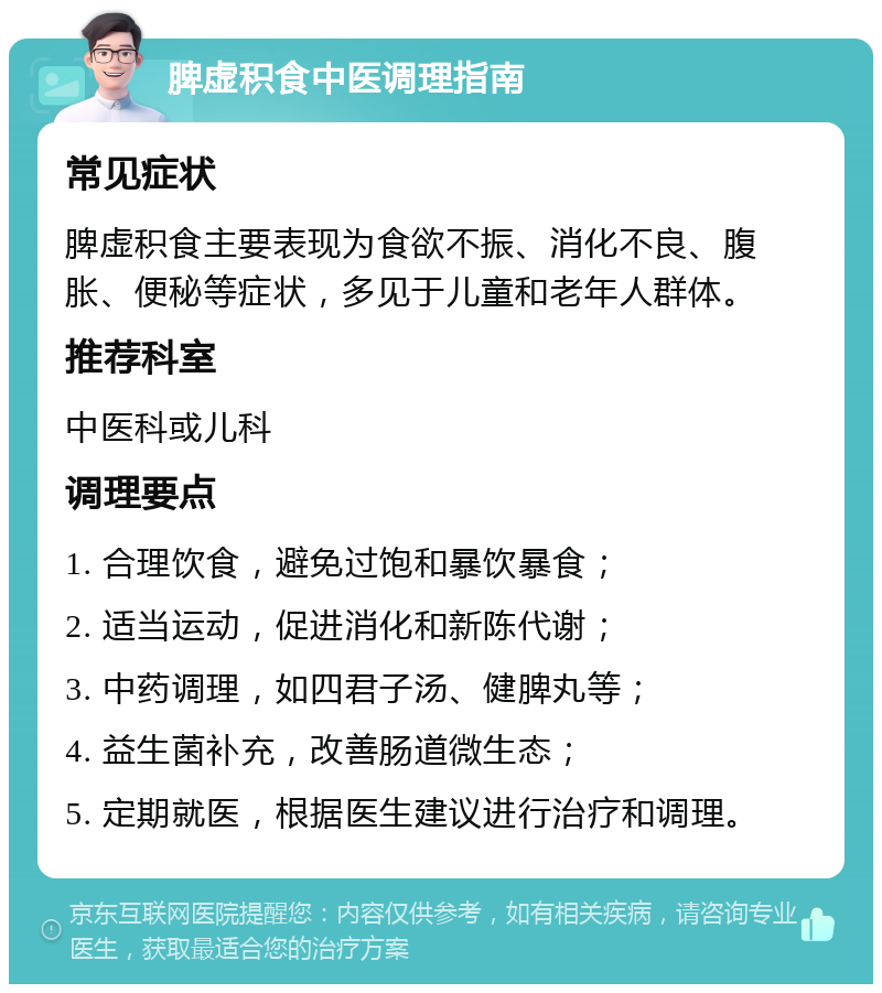 脾虚积食中医调理指南 常见症状 脾虚积食主要表现为食欲不振、消化不良、腹胀、便秘等症状，多见于儿童和老年人群体。 推荐科室 中医科或儿科 调理要点 1. 合理饮食，避免过饱和暴饮暴食； 2. 适当运动，促进消化和新陈代谢； 3. 中药调理，如四君子汤、健脾丸等； 4. 益生菌补充，改善肠道微生态； 5. 定期就医，根据医生建议进行治疗和调理。