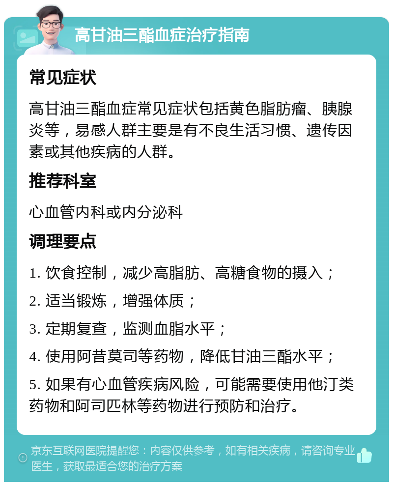 高甘油三酯血症治疗指南 常见症状 高甘油三酯血症常见症状包括黄色脂肪瘤、胰腺炎等，易感人群主要是有不良生活习惯、遗传因素或其他疾病的人群。 推荐科室 心血管内科或内分泌科 调理要点 1. 饮食控制，减少高脂肪、高糖食物的摄入； 2. 适当锻炼，增强体质； 3. 定期复查，监测血脂水平； 4. 使用阿昔莫司等药物，降低甘油三酯水平； 5. 如果有心血管疾病风险，可能需要使用他汀类药物和阿司匹林等药物进行预防和治疗。