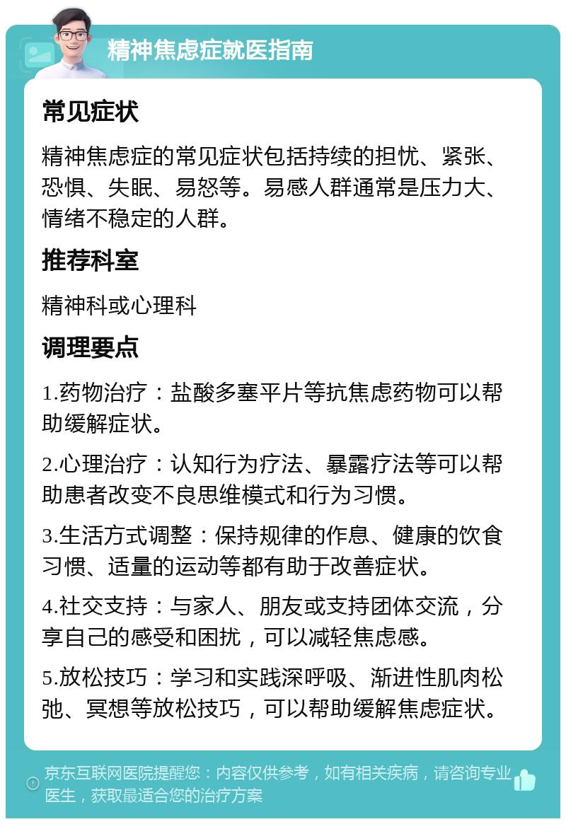 精神焦虑症就医指南 常见症状 精神焦虑症的常见症状包括持续的担忧、紧张、恐惧、失眠、易怒等。易感人群通常是压力大、情绪不稳定的人群。 推荐科室 精神科或心理科 调理要点 1.药物治疗：盐酸多塞平片等抗焦虑药物可以帮助缓解症状。 2.心理治疗：认知行为疗法、暴露疗法等可以帮助患者改变不良思维模式和行为习惯。 3.生活方式调整：保持规律的作息、健康的饮食习惯、适量的运动等都有助于改善症状。 4.社交支持：与家人、朋友或支持团体交流，分享自己的感受和困扰，可以减轻焦虑感。 5.放松技巧：学习和实践深呼吸、渐进性肌肉松弛、冥想等放松技巧，可以帮助缓解焦虑症状。