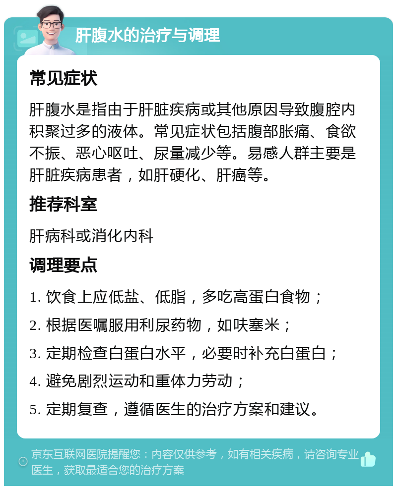 肝腹水的治疗与调理 常见症状 肝腹水是指由于肝脏疾病或其他原因导致腹腔内积聚过多的液体。常见症状包括腹部胀痛、食欲不振、恶心呕吐、尿量减少等。易感人群主要是肝脏疾病患者，如肝硬化、肝癌等。 推荐科室 肝病科或消化内科 调理要点 1. 饮食上应低盐、低脂，多吃高蛋白食物； 2. 根据医嘱服用利尿药物，如呋塞米； 3. 定期检查白蛋白水平，必要时补充白蛋白； 4. 避免剧烈运动和重体力劳动； 5. 定期复查，遵循医生的治疗方案和建议。