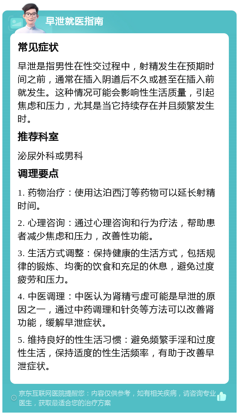 早泄就医指南 常见症状 早泄是指男性在性交过程中，射精发生在预期时间之前，通常在插入阴道后不久或甚至在插入前就发生。这种情况可能会影响性生活质量，引起焦虑和压力，尤其是当它持续存在并且频繁发生时。 推荐科室 泌尿外科或男科 调理要点 1. 药物治疗：使用达泊西汀等药物可以延长射精时间。 2. 心理咨询：通过心理咨询和行为疗法，帮助患者减少焦虑和压力，改善性功能。 3. 生活方式调整：保持健康的生活方式，包括规律的锻炼、均衡的饮食和充足的休息，避免过度疲劳和压力。 4. 中医调理：中医认为肾精亏虚可能是早泄的原因之一，通过中药调理和针灸等方法可以改善肾功能，缓解早泄症状。 5. 维持良好的性生活习惯：避免频繁手淫和过度性生活，保持适度的性生活频率，有助于改善早泄症状。