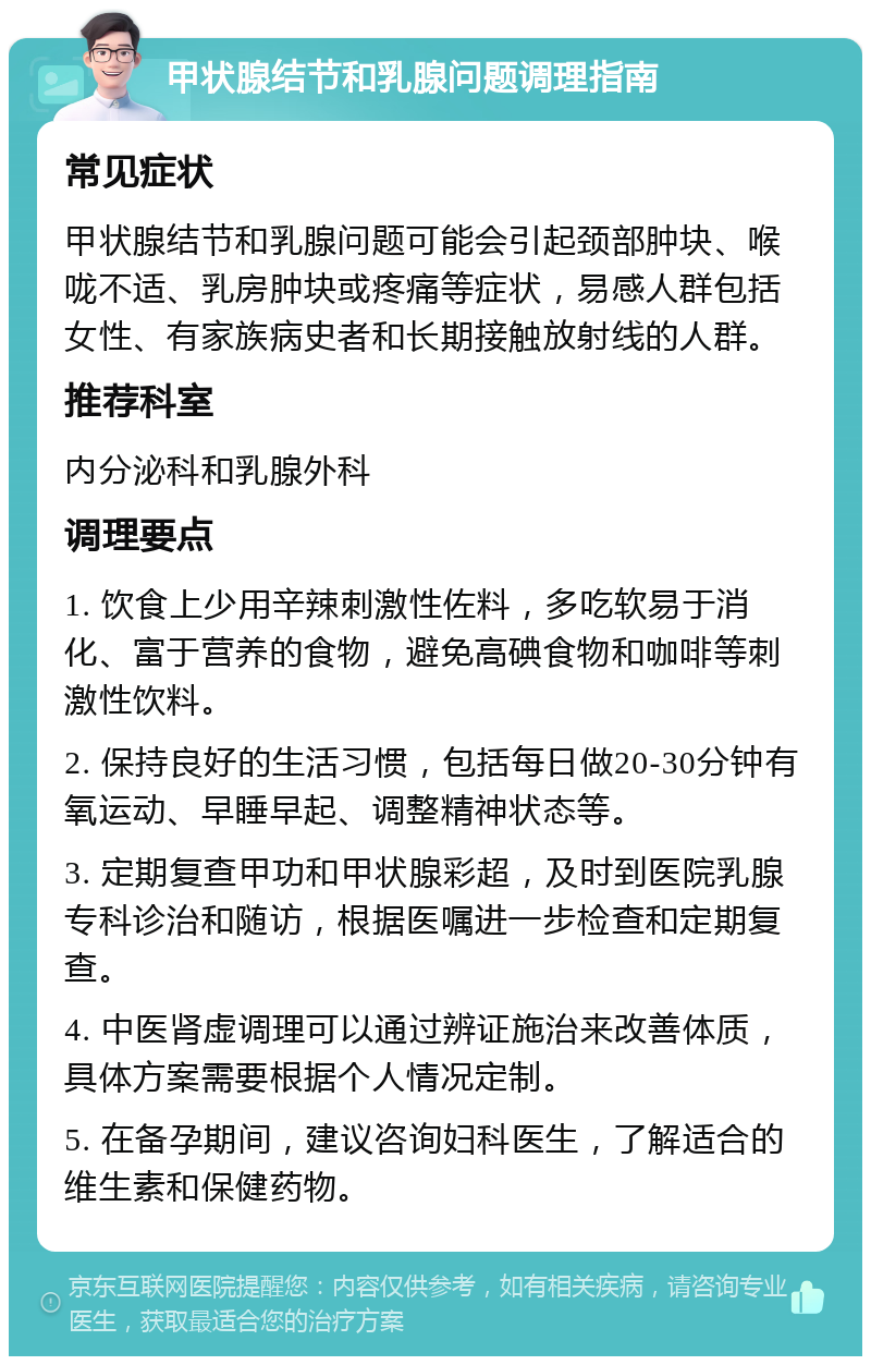 甲状腺结节和乳腺问题调理指南 常见症状 甲状腺结节和乳腺问题可能会引起颈部肿块、喉咙不适、乳房肿块或疼痛等症状，易感人群包括女性、有家族病史者和长期接触放射线的人群。 推荐科室 内分泌科和乳腺外科 调理要点 1. 饮食上少用辛辣刺激性佐料，多吃软易于消化、富于营养的食物，避免高碘食物和咖啡等刺激性饮料。 2. 保持良好的生活习惯，包括每日做20-30分钟有氧运动、早睡早起、调整精神状态等。 3. 定期复查甲功和甲状腺彩超，及时到医院乳腺专科诊治和随访，根据医嘱进一步检查和定期复查。 4. 中医肾虚调理可以通过辨证施治来改善体质，具体方案需要根据个人情况定制。 5. 在备孕期间，建议咨询妇科医生，了解适合的维生素和保健药物。