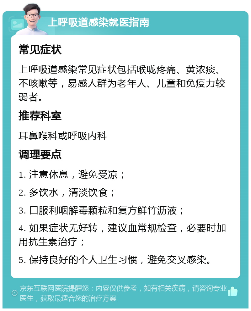 上呼吸道感染就医指南 常见症状 上呼吸道感染常见症状包括喉咙疼痛、黄浓痰、不咳嗽等，易感人群为老年人、儿童和免疫力较弱者。 推荐科室 耳鼻喉科或呼吸内科 调理要点 1. 注意休息，避免受凉； 2. 多饮水，清淡饮食； 3. 口服利咽解毒颗粒和复方鲜竹沥液； 4. 如果症状无好转，建议血常规检查，必要时加用抗生素治疗； 5. 保持良好的个人卫生习惯，避免交叉感染。