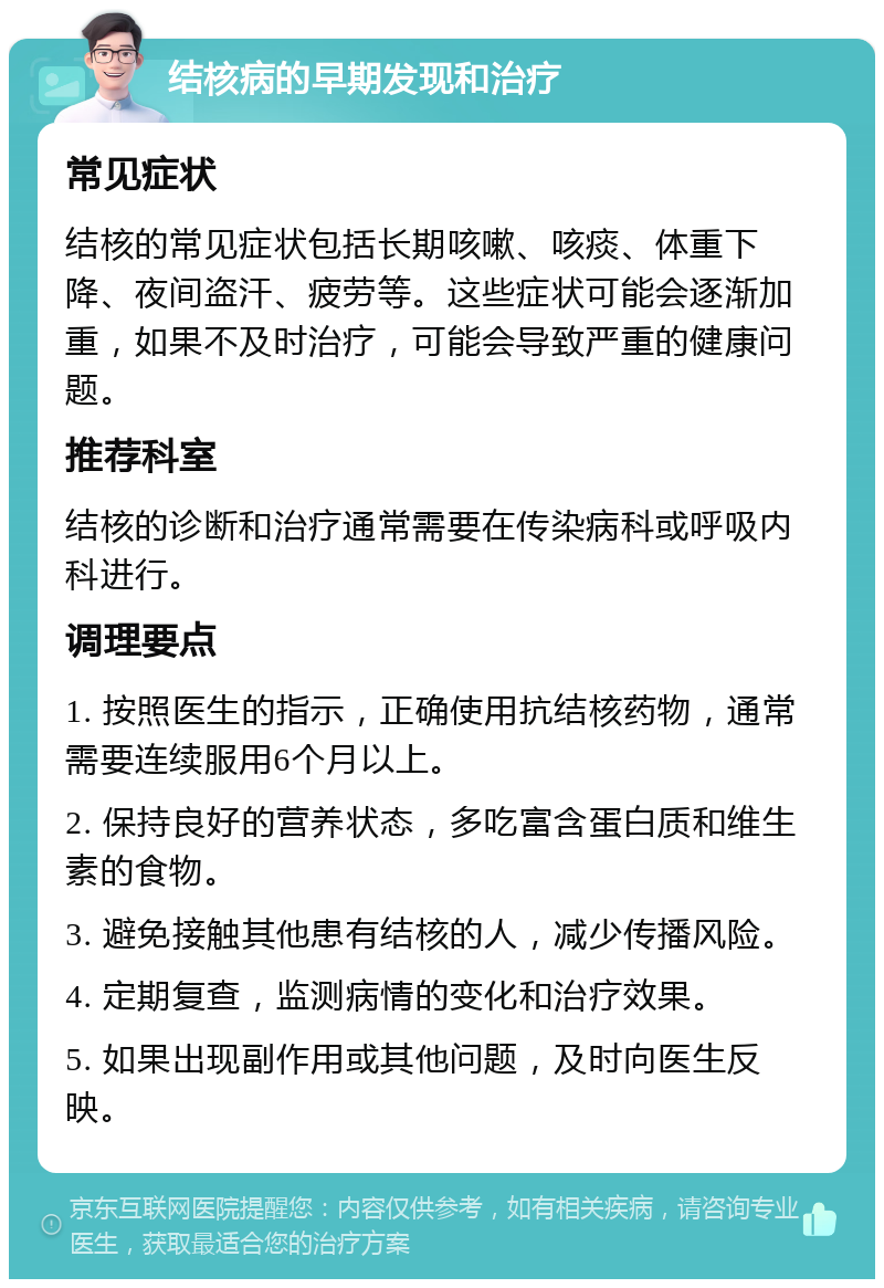 结核病的早期发现和治疗 常见症状 结核的常见症状包括长期咳嗽、咳痰、体重下降、夜间盗汗、疲劳等。这些症状可能会逐渐加重，如果不及时治疗，可能会导致严重的健康问题。 推荐科室 结核的诊断和治疗通常需要在传染病科或呼吸内科进行。 调理要点 1. 按照医生的指示，正确使用抗结核药物，通常需要连续服用6个月以上。 2. 保持良好的营养状态，多吃富含蛋白质和维生素的食物。 3. 避免接触其他患有结核的人，减少传播风险。 4. 定期复查，监测病情的变化和治疗效果。 5. 如果出现副作用或其他问题，及时向医生反映。