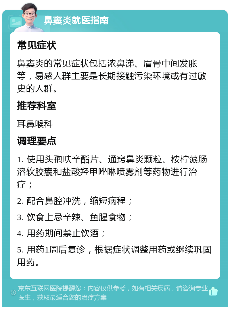 鼻窦炎就医指南 常见症状 鼻窦炎的常见症状包括浓鼻涕、眉骨中间发胀等，易感人群主要是长期接触污染环境或有过敏史的人群。 推荐科室 耳鼻喉科 调理要点 1. 使用头孢呋辛酯片、通窍鼻炎颗粒、桉柠蒎肠溶软胶囊和盐酸羟甲唑啉喷雾剂等药物进行治疗； 2. 配合鼻腔冲洗，缩短病程； 3. 饮食上忌辛辣、鱼腥食物； 4. 用药期间禁止饮酒； 5. 用药1周后复诊，根据症状调整用药或继续巩固用药。