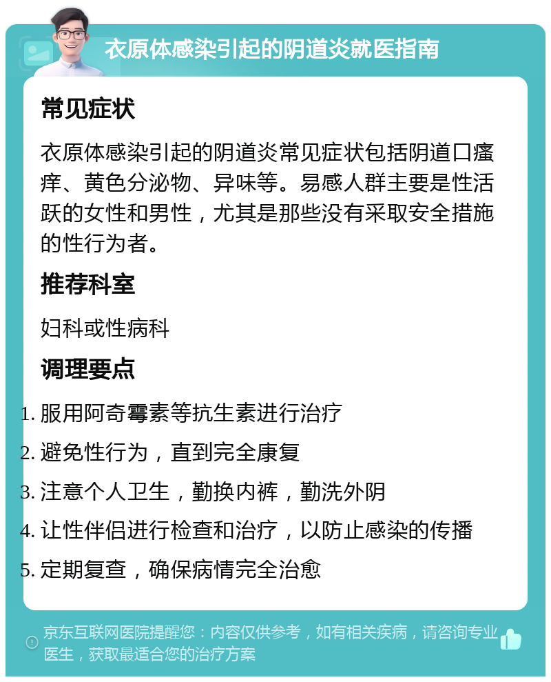 衣原体感染引起的阴道炎就医指南 常见症状 衣原体感染引起的阴道炎常见症状包括阴道口瘙痒、黄色分泌物、异味等。易感人群主要是性活跃的女性和男性，尤其是那些没有采取安全措施的性行为者。 推荐科室 妇科或性病科 调理要点 服用阿奇霉素等抗生素进行治疗 避免性行为，直到完全康复 注意个人卫生，勤换内裤，勤洗外阴 让性伴侣进行检查和治疗，以防止感染的传播 定期复查，确保病情完全治愈