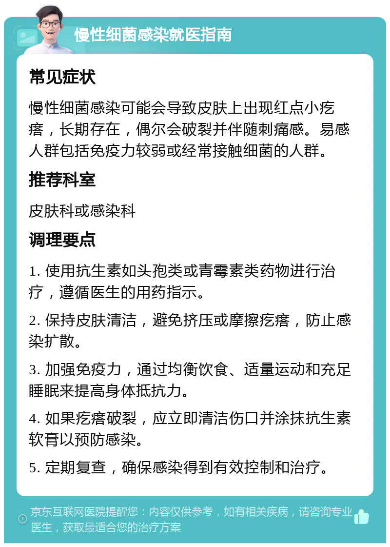 慢性细菌感染就医指南 常见症状 慢性细菌感染可能会导致皮肤上出现红点小疙瘩，长期存在，偶尔会破裂并伴随刺痛感。易感人群包括免疫力较弱或经常接触细菌的人群。 推荐科室 皮肤科或感染科 调理要点 1. 使用抗生素如头孢类或青霉素类药物进行治疗，遵循医生的用药指示。 2. 保持皮肤清洁，避免挤压或摩擦疙瘩，防止感染扩散。 3. 加强免疫力，通过均衡饮食、适量运动和充足睡眠来提高身体抵抗力。 4. 如果疙瘩破裂，应立即清洁伤口并涂抹抗生素软膏以预防感染。 5. 定期复查，确保感染得到有效控制和治疗。