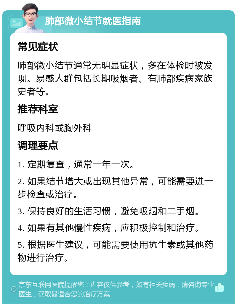 肺部微小结节就医指南 常见症状 肺部微小结节通常无明显症状，多在体检时被发现。易感人群包括长期吸烟者、有肺部疾病家族史者等。 推荐科室 呼吸内科或胸外科 调理要点 1. 定期复查，通常一年一次。 2. 如果结节增大或出现其他异常，可能需要进一步检查或治疗。 3. 保持良好的生活习惯，避免吸烟和二手烟。 4. 如果有其他慢性疾病，应积极控制和治疗。 5. 根据医生建议，可能需要使用抗生素或其他药物进行治疗。