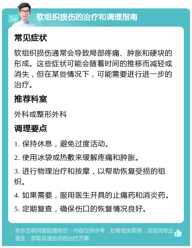 软组织损伤的治疗和调理指南 常见症状 软组织损伤通常会导致局部疼痛、肿胀和硬块的形成。这些症状可能会随着时间的推移而减轻或消失，但在某些情况下，可能需要进行进一步的治疗。 推荐科室 外科或整形外科 调理要点 1. 保持休息，避免过度活动。 2. 使用冰袋或热敷来缓解疼痛和肿胀。 3. 进行物理治疗和按摩，以帮助恢复受损的组织。 4. 如果需要，服用医生开具的止痛药和消炎药。 5. 定期复查，确保伤口的恢复情况良好。