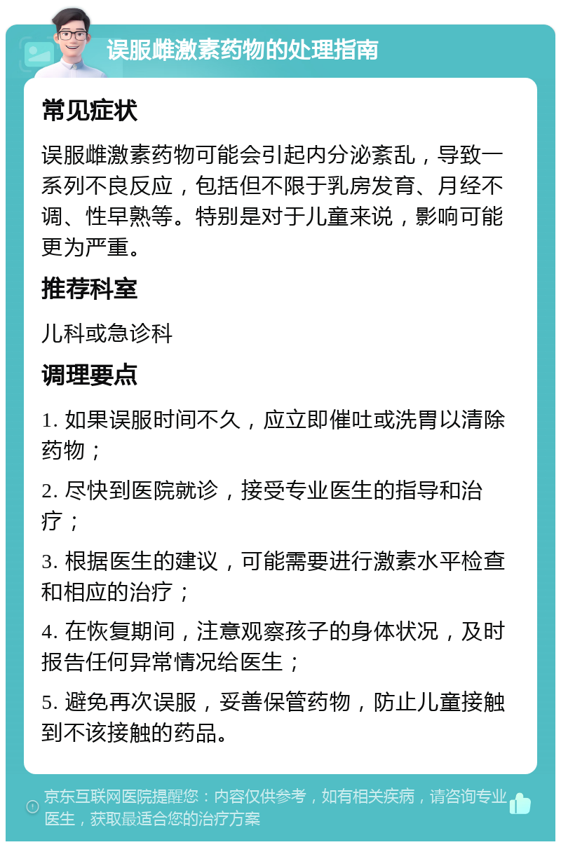 误服雌激素药物的处理指南 常见症状 误服雌激素药物可能会引起内分泌紊乱，导致一系列不良反应，包括但不限于乳房发育、月经不调、性早熟等。特别是对于儿童来说，影响可能更为严重。 推荐科室 儿科或急诊科 调理要点 1. 如果误服时间不久，应立即催吐或洗胃以清除药物； 2. 尽快到医院就诊，接受专业医生的指导和治疗； 3. 根据医生的建议，可能需要进行激素水平检查和相应的治疗； 4. 在恢复期间，注意观察孩子的身体状况，及时报告任何异常情况给医生； 5. 避免再次误服，妥善保管药物，防止儿童接触到不该接触的药品。