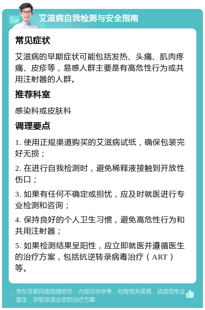 艾滋病自我检测与安全指南 常见症状 艾滋病的早期症状可能包括发热、头痛、肌肉疼痛、皮疹等，易感人群主要是有高危性行为或共用注射器的人群。 推荐科室 感染科或皮肤科 调理要点 1. 使用正规渠道购买的艾滋病试纸，确保包装完好无损； 2. 在进行自我检测时，避免稀释液接触到开放性伤口； 3. 如果有任何不确定或担忧，应及时就医进行专业检测和咨询； 4. 保持良好的个人卫生习惯，避免高危性行为和共用注射器； 5. 如果检测结果呈阳性，应立即就医并遵循医生的治疗方案，包括抗逆转录病毒治疗（ART）等。