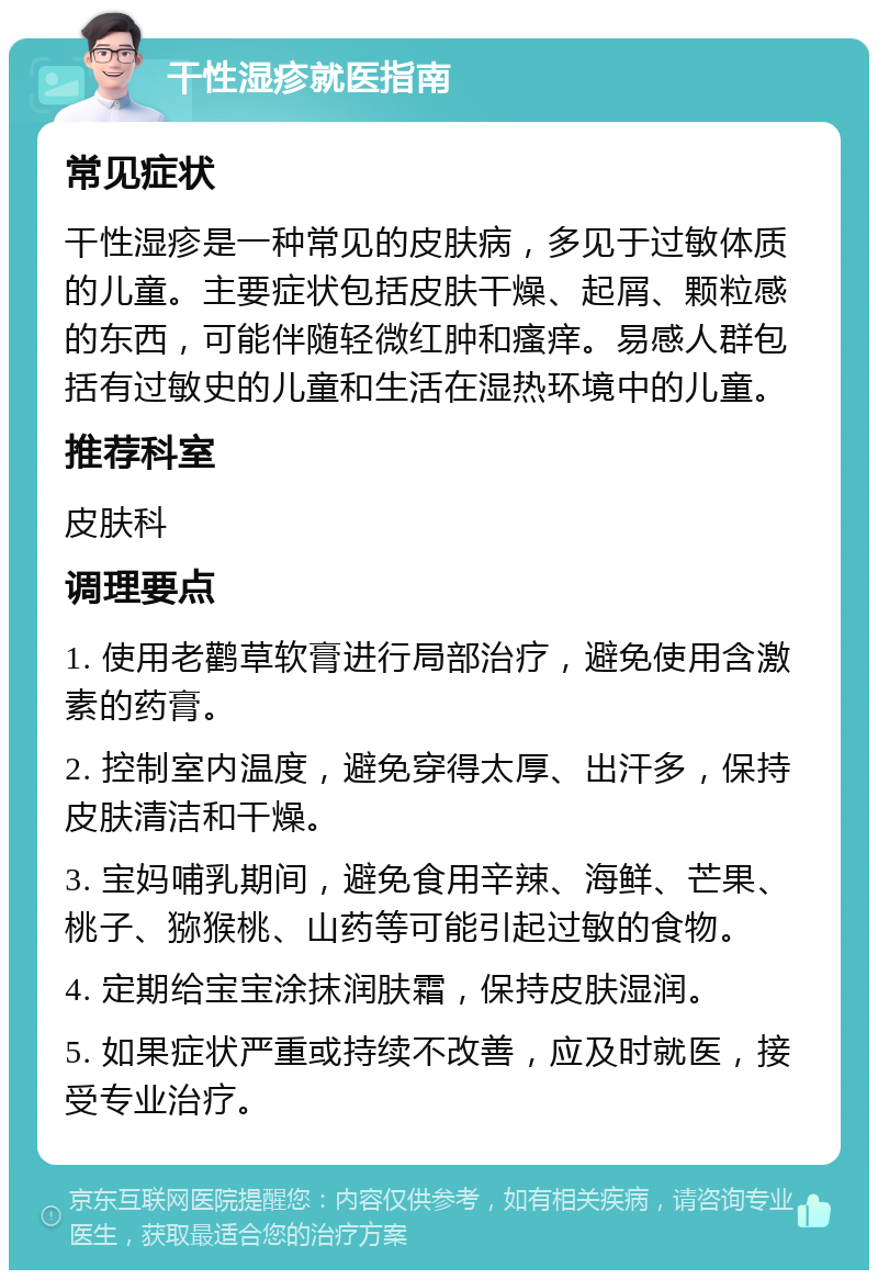 干性湿疹就医指南 常见症状 干性湿疹是一种常见的皮肤病，多见于过敏体质的儿童。主要症状包括皮肤干燥、起屑、颗粒感的东西，可能伴随轻微红肿和瘙痒。易感人群包括有过敏史的儿童和生活在湿热环境中的儿童。 推荐科室 皮肤科 调理要点 1. 使用老鹳草软膏进行局部治疗，避免使用含激素的药膏。 2. 控制室内温度，避免穿得太厚、出汗多，保持皮肤清洁和干燥。 3. 宝妈哺乳期间，避免食用辛辣、海鲜、芒果、桃子、猕猴桃、山药等可能引起过敏的食物。 4. 定期给宝宝涂抹润肤霜，保持皮肤湿润。 5. 如果症状严重或持续不改善，应及时就医，接受专业治疗。