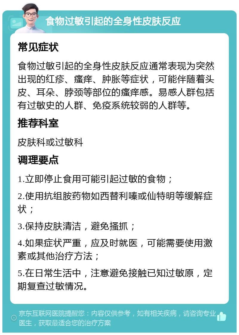 食物过敏引起的全身性皮肤反应 常见症状 食物过敏引起的全身性皮肤反应通常表现为突然出现的红疹、瘙痒、肿胀等症状，可能伴随着头皮、耳朵、脖颈等部位的瘙痒感。易感人群包括有过敏史的人群、免疫系统较弱的人群等。 推荐科室 皮肤科或过敏科 调理要点 1.立即停止食用可能引起过敏的食物； 2.使用抗组胺药物如西替利嗪或仙特明等缓解症状； 3.保持皮肤清洁，避免搔抓； 4.如果症状严重，应及时就医，可能需要使用激素或其他治疗方法； 5.在日常生活中，注意避免接触已知过敏原，定期复查过敏情况。