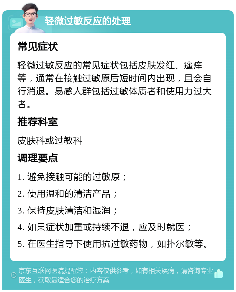 轻微过敏反应的处理 常见症状 轻微过敏反应的常见症状包括皮肤发红、瘙痒等，通常在接触过敏原后短时间内出现，且会自行消退。易感人群包括过敏体质者和使用力过大者。 推荐科室 皮肤科或过敏科 调理要点 1. 避免接触可能的过敏原； 2. 使用温和的清洁产品； 3. 保持皮肤清洁和湿润； 4. 如果症状加重或持续不退，应及时就医； 5. 在医生指导下使用抗过敏药物，如扑尔敏等。