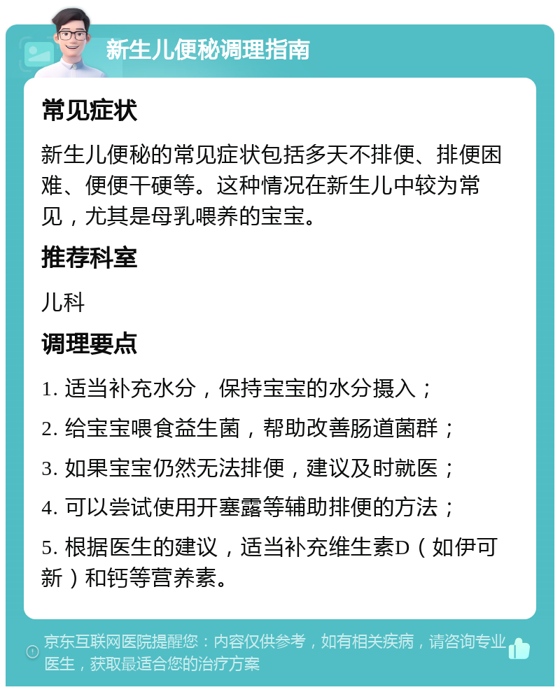 新生儿便秘调理指南 常见症状 新生儿便秘的常见症状包括多天不排便、排便困难、便便干硬等。这种情况在新生儿中较为常见，尤其是母乳喂养的宝宝。 推荐科室 儿科 调理要点 1. 适当补充水分，保持宝宝的水分摄入； 2. 给宝宝喂食益生菌，帮助改善肠道菌群； 3. 如果宝宝仍然无法排便，建议及时就医； 4. 可以尝试使用开塞露等辅助排便的方法； 5. 根据医生的建议，适当补充维生素D（如伊可新）和钙等营养素。