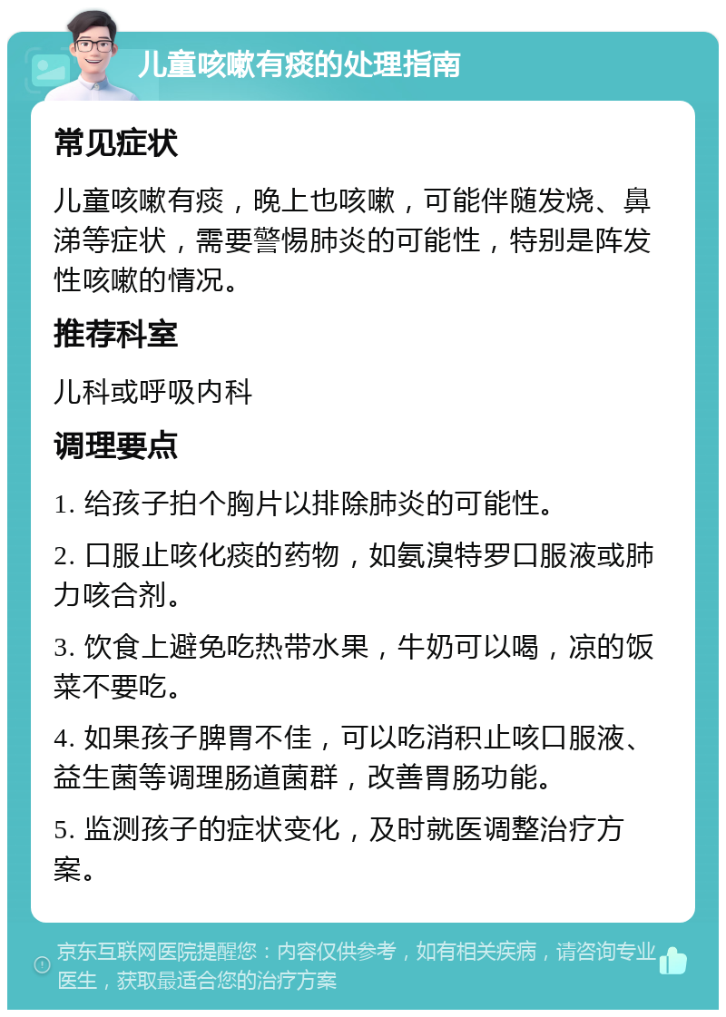 儿童咳嗽有痰的处理指南 常见症状 儿童咳嗽有痰，晚上也咳嗽，可能伴随发烧、鼻涕等症状，需要警惕肺炎的可能性，特别是阵发性咳嗽的情况。 推荐科室 儿科或呼吸内科 调理要点 1. 给孩子拍个胸片以排除肺炎的可能性。 2. 口服止咳化痰的药物，如氨溴特罗口服液或肺力咳合剂。 3. 饮食上避免吃热带水果，牛奶可以喝，凉的饭菜不要吃。 4. 如果孩子脾胃不佳，可以吃消积止咳口服液、益生菌等调理肠道菌群，改善胃肠功能。 5. 监测孩子的症状变化，及时就医调整治疗方案。